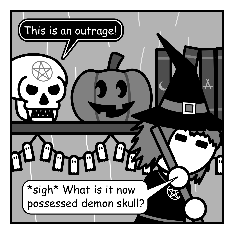 A 4 panel grayscale comic set in a witch's hut. She's sweeping the hut in the foreground. In the background is a shelf. On the shelf is a skull with fangs and a pentagram on it's head and a Jack-O-Lantern with a goofy look on it's face carved to look like it's looking at the skull.
Panel 1.
Skull, angrily: This is an outrage!
Witch: *sigh* What is it now possessed demon skull?
Panel 2.
Close up on the skull and the pumpkin.
Skull: I refuse to share my shelf space with this... gourd. It mocks me.
Panel 3.
The witch moves into frame in front of the pumpkin. The skull looks upset.
Witch: God forbid I decorate for a few weeks. It's just a pumpkin. You'll survive.
Panel 4.
The witch has left frame. Though the pumpkin hasn't moved a strange whisper emanates from it.
Pumpkin: Your sigil looks like a butt hole.
Skull: I look forward to watching you rot!